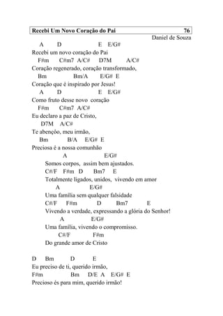 Recebi Um Novo Coração do Pai 76
Daniel de Souza
A D E E/G#
Recebi um novo coração do Pai
F#m C#m7 A/C# D7M A/C#
Coração regenerado, coração transformado,
Bm Bm/A E/G# E
Coração que é inspirado por Jesus!
A D E E/G#
Como fruto desse novo coração
F#m C#m7 A/C#
Eu declaro a paz de Cristo,
D7M A/C#
Te abençôo, meu irmão,
Bm B/A E/G# E
Preciosa é a nossa comunhão
A E/G#
Somos corpos, assim bem ajustados.
C#/F F#m D Bm7 E
Totalmente ligados, unidos, vivendo em amor
A E/G#
Uma família sem qualquer falsidade
C#/F F#m D Bm7 E
Vivendo a verdade, expressando a glória do Senhor!
A E/G#
Uma família, vivendo o compromisso.
C#/F F#m
Do grande amor de Cristo
D Bm D E
Eu preciso de ti, querido irmão,
F#m Bm D/E A E/G# E
Precioso és para mim, querido irmão!
 