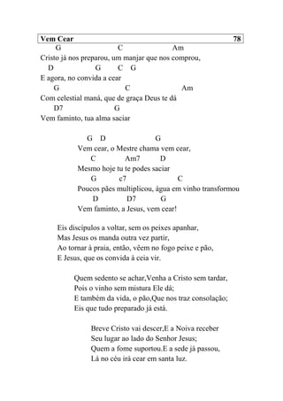 Vem Cear 78
G C Am
Cristo já nos preparou, um manjar que nos comprou,
D G C G
E agora, no convida a cear
G C Am
Com celestial maná, que de graça Deus te dá
D7 G
Vem faminto, tua alma saciar
G D G
Vem cear, o Mestre chama vem cear,
C Am7 D
Mesmo hoje tu te podes saciar
G c7 C
Poucos pães multiplicou, água em vinho transformou
D D7 G
Vem faminto, a Jesus, vem cear!
Eis discípulos a voltar, sem os peixes apanhar,
Mas Jesus os manda outra vez partir,
Ao tornar à praia, então, vêem no fogo peixe e pão,
E Jesus, que os convida à ceia vir.
Quem sedento se achar,Venha a Cristo sem tardar,
Pois o vinho sem mistura Ele dá;
E também da vida, o pão,Que nos traz consolação;
Eis que tudo preparado já está.
Breve Cristo vai descer,E a Noiva receber
Seu lugar ao lado do Senhor Jesus;
Quem a fome suportou.E a sede já passou,
Lá no céu irá cear em santa luz.
 