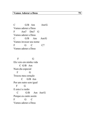 Vamos Adorar a Deus 79
C G/B Am Am/G
Vamos adorar a Deus
F Am7 Dm7 G
Vamos adorar a Deus
C G/B Am Am/G
Vamos invocar seu nome
F G C C7
Vamos adorar a Deus
F G
Ele veio em minha vida
C G/B Am
Num dia especial
F G
Trocou meu coração
C G/B Am
Por um outro sem igual
F G
E esta é a razão
C G/B Am Am/G
Porque eu canto assim
F G C
Vamos adorar a Deus
 