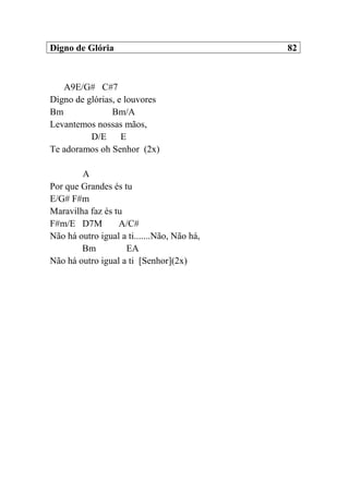 Digno de Glória 82
A9E/G# C#7
Digno de glórias, e louvores
Bm Bm/A
Levantemos nossas mãos,
D/E E
Te adoramos oh Senhor (2x)
A
Por que Grandes és tu
E/G# F#m
Maravilha faz és tu
F#m/E D7M A/C#
Não há outro igual a ti.......Não, Não há,
Bm EA
Não há outro igual a ti [Senhor](2x)
 