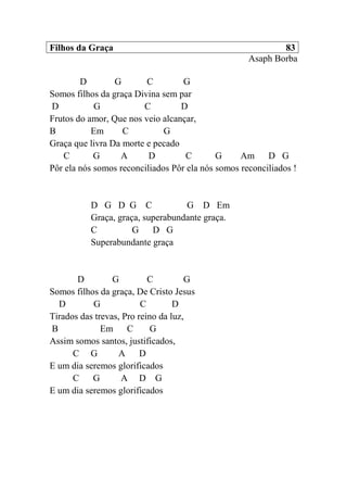 Filhos da Graça 83
Asaph Borba
D G C G
Somos filhos da graça Divina sem par
D G C D
Frutos do amor, Que nos veio alcançar,
B Em C G
Graça que livra Da morte e pecado
C G A D C G Am D G
Pôr ela nós somos reconciliados Pôr ela nós somos reconciliados !
D G D G C G D Em
Graça, graça, superabundante graça.
C G D G
Superabundante graça
D G C G
Somos filhos da graça, De Cristo Jesus
D G C D
Tirados das trevas, Pro reino da luz,
B Em C G
Assim somos santos, justificados,
C G A D
E um dia seremos glorificados
C G A D G
E um dia seremos glorificados
 