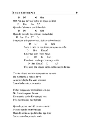Solta o Cabo da Nau 84
D D7 G Gm
Oh! Por que duvidar sobre as ondas do mar
D Bm Em A7
Quando Cristo um caminho abriu
D D7 G Gm
Quando forçado és contra as ondas lutar
D Bm Em A7 D
Seu poder a ti quer revelar. Solta o cabo da nau!
D D7 G Gm
Solta o cabo da nau toma os remos na mão
D Bm Em A7
E navega com fé em Jesus
D D7 G Gm
E então tu verás que bonança se faz
D Bm Em A7 D A7
Pois com Ele seguro serás, solta o cabo da nau
Trevas vêm te assustar tempestades no mar
Da montanha o mestre te vê
A na tribulação Ele vem socorrer
Sua mão bem te pode suster
Podes tu recordar maravilhas sem par
No deserto o povo fartou
E o mesmo poder Ele sempre terá
Pois não muda e não falhará
Quando pedes mais fé ele ouve o crê
Mesmo sendo em tribulação
Quando a mão de poder o teu ego tirar
Sobre as ondas poderás andar
 