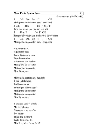 Mais Perto Quero Estar 85
Sara Adams (1805-1848)
F C/E Dm Bb F C/E
Mais perto quero estar, meu Deus de ti
F C/E Dm Bb F C/E F
Inda que seja a dor que me una a ti
F Dm F Dm F C/E
Sempre ei de suplicar, mais perto quero estar
F C/E Dm Bb F C/E
Mais perto quero estar, meu Deus de ti
Andando triste
Aqui na solidão
Paz e descanso a mim
Teus braços dão
Nas trevas vou sonhar
Mais perto quero estar
Mais perto quero estar
Meu Deus, de ti
Minh'alma cantará a ti, Senhor!
E em Betel alçará
Padrão de amor
Eu sempre hei de rogar
Mais perto quero estar
Mais perto quero estar
Meu Deus, de ti!
E quando Cristo, enfim
Me vier chamar
Nos céus, com serafins
Irei morar
Então me alegrarei
Perto de ti, meu Rei
Meu Rei, Meu Deus, de ti!
 