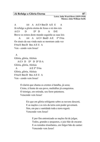 Já Refulge a Glória Eterna 87
Letra: Julia Ward Howe (1819-1910)
Música: John William Steffe
A A4 A A/C# Bm/D A/E E A
Já refulge a gloria eterna de Jesus o rei dos reis
A/C# D Dº D A D/E
Breve os reinos deste mundo seguirão as suas leis
A A4 A A/C# BmD A/E Fº F#m
Os sinais da sua vinda mais se mostram cada vez
F#m/E Bm/D Bm A/E E A
Ven - cendo vem Jesus!
A
Glória, glória, Aleluia
A/C# D Dº D Dº D A
Glória, glória, Aleluia
A A/E Fº F#m
Glória, glória, Aleluia
F#m/E Bm/D Bm A/E E A
Ven - cendo vem Jesus!
O clarim que chama os crentes à batalha, já soou;
Cristo, à frente do seu povo, multidões já conquistou.
O inimigo, em retirada, seu furor patenteou.
Vencendo vem Jesus!
Eis que em glória refulgente sobre as nuvens descerá,
E as nações e os reis da terra com poder governará.
Sim, em paz e santidade toda a terra regerá.
Vencendo vem Jesus!
E por fim entronizado as nações há de julgar,
Todos, grandes e pequenos, o juiz hão de encarar.
E os remidos triunfantes, em fulgor hão de cantar:
Vencendo vem Jesus!
 