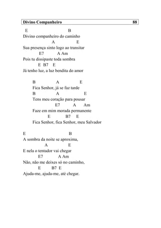 Divino Companheiro 88
E B
Divino companheiro do caminho
A E
Sua presença sinto logo ao transitar
E7 A Am
Pois tu dissipaste toda sombra
E B7 E
Já tenho luz, a luz bendita do amor
B A E
Fica Senhor, já se faz tarde
B A E
Tens meu coração para pousar
E7 A Am
Faze em mim morada permanente
E B7 E
Fica Senhor, fica Senhor, meu Salvador
E B
A sombra da noite se aproxima,
A E
E nela o tentador vai chegar
E7 A Am
Não, não me deixes só no caminho,
E B7 E
Ajuda-me, ajuda-me, até chegar.
 