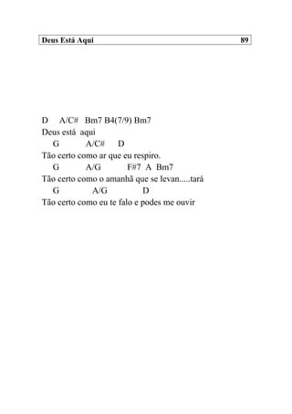 Deus Está Aqui 89
D A/C# Bm7 B4(7/9) Bm7
Deus está aqui
G A/C# D
Tão certo como ar que eu respiro.
G A/G F#7 A Bm7
Tão certo como o amanhã que se levan.....tará
G A/G D
Tão certo como eu te falo e podes me ouvir
 