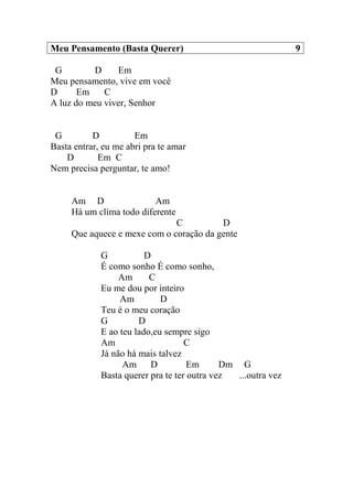 Meu Pensamento (Basta Querer) 9
G D Em
Meu pensamento, vive em você
D Em C
A luz do meu viver, Senhor
G D Em
Basta entrar, eu me abri pra te amar
D Em C
Nem precisa perguntar, te amo!
Am D Am
Há um clima todo diferente
C D
Que aquece e mexe com o coração da gente
G D
É como sonho É como sonho,
Am C
Eu me dou por inteiro
Am D
Teu é o meu coração
G D
E ao teu lado,eu sempre sigo
Am C
Já não há mais talvez
Am D Em Dm G
Basta querer pra te ter outra vez ...outra vez
 