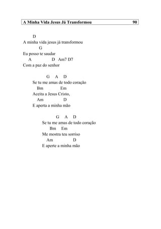 A Minha Vida Jesus Já Transformou 90
D
A minha vida jesus já transformou
G
Eu posso te saudar
A D Am7 D7
Com a paz do senhor
G A D
Se tu me amas de todo coração
Bm Em
Aceita a Jesus Cristo,
Am D
E aperta a minha mão
G A D
Se tu me amas de todo coração
Bm Em
Me mostra teu sorriso
Am D
E aperte a minha mão
 