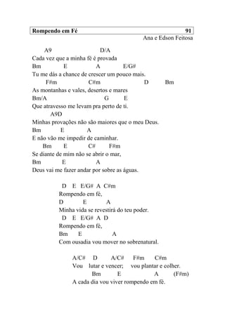 Rompendo em Fé 91
Ana e Edson Feitosa
A9 D/A
Cada vez que a minha fé é provada
Bm E A E/G#
Tu me dás a chance de crescer um pouco mais.
F#m C#m D Bm
As montanhas e vales, desertos e mares
Bm/A G E
Que atravesso me levam pra perto de ti.
A9D
Minhas provações não são maiores que o meu Deus.
Bm E A
E não vão me impedir de caminhar.
Bm E C# F#m
Se diante de mim não se abrir o mar,
Bm E A
Deus vai me fazer andar por sobre as águas.
D E E/G# A C#m
Rompendo em fé,
D E A
Minha vida se revestirá do teu poder.
D E E/G# A D
Rompendo em fé,
Bm E A
Com ousadia vou mover no sobrenatural.
A/C# D A/C# F#m C#m
Vou lutar e vencer; vou plantar e colher.
Bm E A (F#m)
A cada dia vou viver rompendo em fé.
 