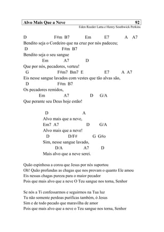 Alvo Mais Que a Neve 92
Eden Reeder Latta e Henry Southwick Perkins
D F#m B7 Em E7 A A7
Bendito seja o Cordeiro que na cruz por nós padeceu;
D F#m B7
Bendito seja o seu sangue
Em A7 D
Que por nós, pecadores, verteu!
G F#m7 Bm7 E E7 A A7
Eis nesse sangue lavados com vestes que tão alvas são,
D F#m B7
Os pecadores remidos,
Em A7 D G/A
Que perante seu Deus hoje estão!
D A
Alvo mais que a neve,
Em7 A7 D G/A
Alvo mais que a neve!
D D/F# G G#o
Sim, nesse sangue lavado,
D/A A7 D
Mais alvo que a neve serei.
Quão espinhosa a coroa que Jesus por nós suportou
Oh! Quão profundas as chagas que nos provam o quanto Ele amou
Eis nessas chagas pureza para o maior pecador
Pois que mais alvo que a neve O Teu sangue nos torna, Senhor
Se nós a Ti confessarmos e seguirmos na Tua luz
Tu não somente perdoas purificas também, ó Jesus
Sim e de todo pecado que maravilha de amor
Pois que mais alvo que a neve o Teu sangue nos torna, Senhor
 
