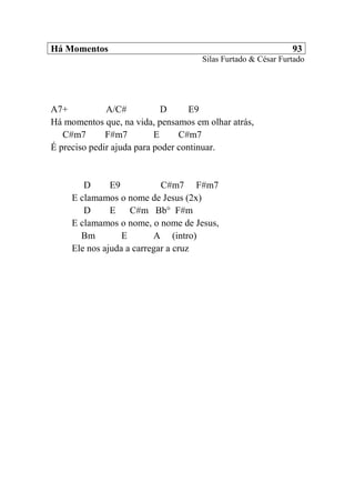 Há Momentos 93
Silas Furtado & César Furtado
A7+ A/C# D E9
Há momentos que, na vida, pensamos em olhar atrás,
C#m7 F#m7 E C#m7
É preciso pedir ajuda para poder continuar.
D E9 C#m7 F#m7
E clamamos o nome de Jesus (2x)
D E C#m Bb° F#m
E clamamos o nome, o nome de Jesus,
Bm E A (intro)
Ele nos ajuda a carregar a cruz
 