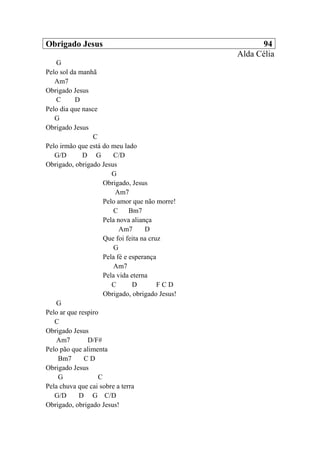 Obrigado Jesus 94
Alda Célia
G
Pelo sol da manhã
Am7
Obrigado Jesus
C D
Pelo dia que nasce
G
Obrigado Jesus
C
Pelo irmão que está do meu lado
G/D D G C/D
Obrigado, obrigado Jesus
G
Obrigado, Jesus
Am7
Pelo amor que não morre!
C Bm7
Pela nova aliança
Am7 D
Que foi feita na cruz
G
Pela fé e esperança
Am7
Pela vida eterna
C D F C D
Obrigado, obrigado Jesus!
G
Pelo ar que respiro
C
Obrigado Jesus
Am7 D/F#
Pelo pão que alimenta
Bm7 C D
Obrigado Jesus
G C
Pela chuva que cai sobre a terra
G/D D G C/D
Obrigado, obrigado Jesus!
 