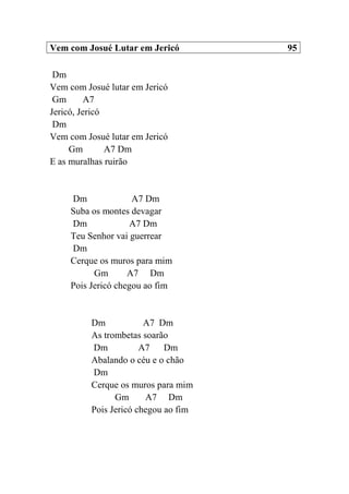 Vem com Josué Lutar em Jericó 95
Dm
Vem com Josué lutar em Jericó
Gm A7
Jericó, Jericó
Dm
Vem com Josué lutar em Jericó
Gm A7 Dm
E as muralhas ruirão
Dm A7 Dm
Suba os montes devagar
Dm A7 Dm
Teu Senhor vai guerrear
Dm
Cerque os muros para mim
Gm A7 Dm
Pois Jericó chegou ao fim
Dm A7 Dm
As trombetas soarão
Dm A7 Dm
Abalando o céu e o chão
Dm
Cerque os muros para mim
Gm A7 Dm
Pois Jericó chegou ao fim
 