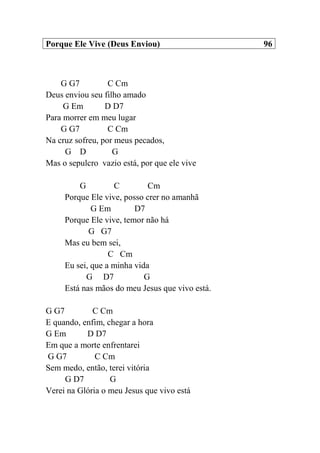 Porque Ele Vive (Deus Enviou) 96
G G7 C Cm
Deus enviou seu filho amado
G Em D D7
Para morrer em meu lugar
G G7 C Cm
Na cruz sofreu, por meus pecados,
G D G
Mas o sepulcro vazio está, por que ele vive
G C Cm
Porque Ele vive, posso crer no amanhã
G Em D7
Porque Ele vive, temor não há
G G7
Mas eu bem sei,
C Cm
Eu sei, que a minha vida
G D7 G
Está nas mãos do meu Jesus que vivo está.
G G7 C Cm
E quando, enfim, chegar a hora
G Em D D7
Em que a morte enfrentarei
G G7 C Cm
Sem medo, então, terei vitória
G D7 G
Verei na Glória o meu Jesus que vivo está
 