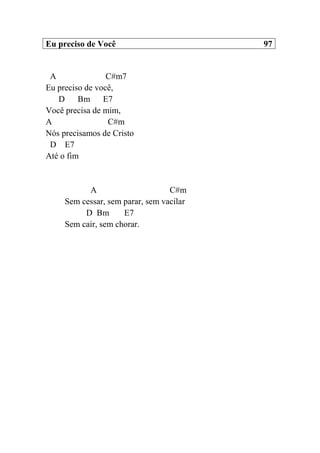 Eu preciso de Você 97
A C#m7
Eu preciso de você,
D Bm E7
Você precisa de mim,
A C#m
Nós precisamos de Cristo
D E7
Até o fim
A C#m
Sem cessar, sem parar, sem vacilar
D Bm E7
Sem cair, sem chorar.
 