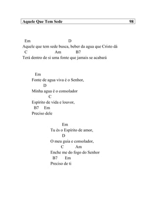 Aquele Que Tem Sede 98
Em D
Aquele que tem sede busca, beber da agua que Cristo dá
C Am B7
Terá dentro de si uma fonte que jamais se acabará
Em
Fonte de agua viva é o Senhor,
D
Minha agua é o consolador
C
Espírito de vida e louvor,
B7 Em
Preciso dele
Em
Tu és o Espírito de amor,
D
O meu guia e consolador,
C Am
Enche me do fogo do Senhor
B7 Em
Preciso de ti
 