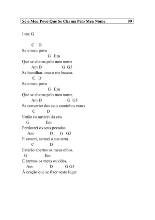 Se o Meu Povo Que Se Chama Pelo Meu Nome 99
Into: G
C D
Se o meu povo
G Em
Que se chama pelo meu nome
Am D G G5
Se humilhar, orar e me buscar.
C D
Se o meu povo
G Em
Que se chama pelo meu nome,
Am D G G5
Se converter dos seus caminhos maus
C D
Então eu ouvirei do céu
G Em
Perdoarei os seus pecados
Am D G G5
E sararei, sararei a sua terra.
C D
Estarão abertos os meus olhos,
G Em
E atentos os meus ouvidos,
Am D G G5
À oração que se fizer neste lugar
 
