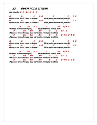 13. QUEM PODE LIVRAR
Introdução: G D Am C D G
G D C D G D C D G
Quem pode livrar como o Senhor? Ele é poderoso pra me guardar
G D C D G D C D G
Quem pode livrar como o Senhor? Ele é poderoso pra me guardar
D Am D G D Am G/B C
Quando os meus inimigos, se levantarem contra mim
D Bm Em Am D G G7 C
O Senhor estendeu sua mão para mim e me deu a vitória
D Bm Em Am D G D Am C D G
O Senhor estendeu sua mão para mim e me deu a vitória
G D C D G D C D G
Quem pode livrar como o Senhor? Ele é poderoso pra me guardar
G D C D G D C D G
Quem pode livrar como o Senhor? Ele é poderoso pra me guardar
D Am D G D Am G/B C
Quando os meus inimigos, se levantarem contra mim
D Bm Em Am D G G7 C
O Senhor estendeu sua mão para mim e me deu a vitória
D Bm Em Am D G D Am C D G
O Senhor estendeu sua mão para mim e me deu a vitória
 