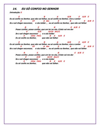 14. EU SÓ CONFIO NO SENHOR
Introdução: E
E B A A/B E A/B E
Eu só confio no Senhor, que não vai falhar, eu só confio no Senhor, vivo a cantar
E E7 A Am E B E A/B E
Se o sol chegar escurecer, e céu toldar , eu só confio no Senhor, que não vai falhar
B E B E A/B E
Posso confiar, posso confiar, que um lar no céu, Cristo vai me dar
E E/D A/C# Am/C
Se o sol chegar escurecer , e o céu toldar
E C#m F#m B E A/B E
Eu só confio no Senhor, que não vai falhar
E B A A/B E A/B E
Eu só confio no Senhor, que não vai falhar, eu só confio no Senhor, vivo a cantar
E E7 A Am E B E A/B E
Se o sol chegar escurecer, e céu toldar , eu só confio no Senhor, que não vai falhar
B E B E A/B E
Posso confiar, posso confiar, que um lar no céu, Cristo vai me dar
E E/D A/C# Am/C
Se o sol chegar escurecer , e o céu toldar
E C#m F#m B E A/B E
Eu só confio no Senhor, que não vai falhar.
 