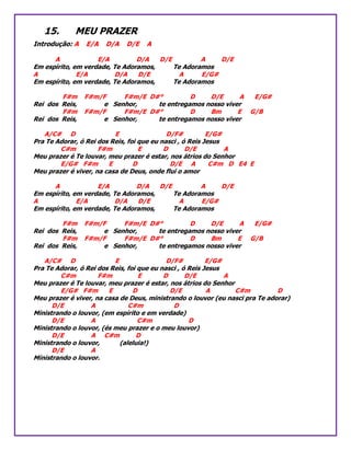 15. MEU PRAZER
Introdução: A E/A D/A D/E A
A E/A D/A D/E A D/E
Em espírito, em verdade, Te Adoramos, Te Adoramos
A E/A D/A D/E A E/G#
Em espírito, em verdade, Te Adoramos, Te Adoramos
F#m F#m/F F#m/E D#° D D/E A E/G#
Rei dos Reis, e Senhor, te entregamos nosso viver
F#m F#m/F F#m/E D#° D Bm E G/B
Rei dos Reis, e Senhor, te entregamos nosso viver
A/C# D E D/F# E/G#
Pra Te Adorar, ó Rei dos Reis, foi que eu nasci , ó Reis Jesus
C#m F#m E D D/E A
Meu prazer é Te louvar, meu prazer é estar, nos átrios do Senhor
E/G# F#m E D D/E A C#m D E4 E
Meu prazer é viver, na casa de Deus, onde flui o amor
A E/A D/A D/E A D/E
Em espírito, em verdade, Te Adoramos, Te Adoramos
A E/A D/A D/E A E/G#
Em espírito, em verdade, Te Adoramos, Te Adoramos
F#m F#m/F F#m/E D#° D D/E A E/G#
Rei dos Reis, e Senhor, te entregamos nosso viver
F#m F#m/F F#m/E D#° D Bm E G/B
Rei dos Reis, e Senhor, te entregamos nosso viver
A/C# D E D/F# E/G#
Pra Te Adorar, ó Rei dos Reis, foi que eu nasci , ó Reis Jesus
C#m F#m E D D/E A
Meu prazer é Te louvar, meu prazer é estar, nos átrios do Senhor
E/G# F#m E D D/E A C#m D
Meu prazer é viver, na casa de Deus, ministrando o louvor (eu nasci pra Te adorar)
D/E A C#m D
Ministrando o louvor, (em espírito e em verdade)
D/E A C#m D
Ministrando o louvor, (és meu prazer e o meu louvor)
D/E A C#m D
Ministrando o louvor, (aleluia!)
D/E A
Ministrando o louvor.
 