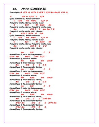 16. MARAVILHOSO ÉS
Introdução: G G/B D D/F# G G/B C G/B Am Am/G C/D D
G G/B D D/F# G G/B
Quão formoso és, Rei do universo
C G/B Am Am/G C/D D
Tua glória enche a terra, e enche o céu
C D/C B7 B/Eb Em
Tua glória enche a terra, Tua glória enche o céu
Am C/D D G Am Bm C D
Tua glória enche minha vida, Senhor
G G/B D D/F# G G/B
Quão formoso és, Rei do universo
C G/B Am Am/G C/D D
Tua glória enche a terra, e enche o céu
C D/C B7 B/Eb Em
Tua glória enche a terra, Tua glória enche o céu
Am C/D D G C D
Tua glória enche minha vida, Senhor
Am G/B C E
Maravilhoso é, estar em tua presença,
E/G# Am Am/G D/F# D7/C
Maravilhoso é, poder te adorar
Bm B/Eb Em Em/D
Maravilhoso é, tocar nas tuas vestes,
Am C/D D G C D
Maravilhoso é, Te contemplar Senhor
Am G/B C E
Maravilhoso é, estar em tua presença,
E/G# Am Am/G D/F# D7/C
Maravilhoso é, poder te adorar
Bm B/Eb Em Em/D
Maravilhoso é, tocar nas tuas vestes,
Am C/D D G C D
Maravilhoso é, Te contemplar Senhor
Am G/B C E
Maravilhoso é, estar em tua presença,
E/G# Am Am/G D/F# D7/C
Maravilhoso é, poder te adorar
Bm B/Eb Em Em/D
Maravilhoso é, tocar nas tuas vestes,
Am C/D D G D/F# Em
Maravilhoso é, Te contemplar Senhor
E/G# Am C/D D G D/F# Em
Maravilhoso é, Te contemplar Senhor,
E/G# Am C/D D G
Maravilhoso é, Te contemplar Senhor.
 