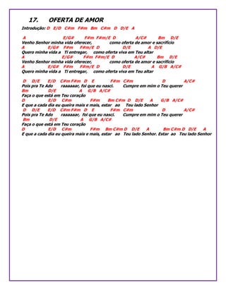 17. OFERTA DE AMOR
Introdução: D E/D C#m F#m Bm C#m D D/E A
A E/G# F#m F#m/E D A/C# Bm D/E
Venho Senhor minha vida oferecer, como oferta de amor e sacrifício
A E/G# F#m F#m/E D D/E A D/E
Quero minha vida a Ti entregar, como oferta viva em Teu altar
A E/G# F#m F#m/E D A/C# Bm D/E
Venho Senhor minha vida oferecer, como oferta de amor e sacrifício
A E/G# F#m F#m/E D D/E A G/B A/C#
Quero minha vida a Ti entregar, como oferta viva em Teu altar
D D/E E/D C#m F#m D E F#m C#m D A/C#
Pois pra Te Ado raaaaaar, foi que eu nasci. Cumpre em mim o Teu querer
Bm D/E A G/B A/C#
Faça o que está em Teu coração
D E/D C#m F#m Bm C#m D D/E A G/B A/C#
E que a cada dia eu queira mais e mais, estar ao Teu lado Senhor
D D/E E/D C#m F#m D E F#m C#m D A/C#
Pois pra Te Ado raaaaaar, foi que eu nasci. Cumpre em mim o Teu querer
Bm D/E A G/B A/C#
Faça o que está em Teu coração
D E/D C#m F#m Bm C#m D D/E A Bm C#m D D/E A
E que a cada dia eu queira mais e mais, estar ao Teu lado Senhor. Estar ao Teu lado Senhor
 