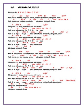 19. OBRIGADO JESUS
Introdução: A E D E F#m E D E7
A E/A D/A D/F# E4 F#m E/G#
Pelo sol da manhã, obrigado Jesus, pelo dia que nasce, obrigado Jesus
A A/C# D Bm E/A E Gm D/F# E4 E
Pelo irmão que está do meu lado, obrigado, obrigado Jesus
A D/A A Bm A/C#
Obrigado J e sus, pelo amor que não morre
D A/C# Bm A/C# D E4 E
Pela nova aliança que foi fe i ta na cruz
A D/A A F#m Bm D D/E A
Pela fé e espe rança, pela vida eterna, obrigado, obrigado Jesus
A D/A A Bm A/C#
Obrigado J e sus, pelo amor que não morre
D A/C# Bm A/C# D E4 E
Pela nova aliança que foi fe i ta na cruz
A D/A A F#m Bm
Pela fé e espe rança, pela vida eterna
D D/E A
Obrigado, obrigado Jesus
A E/A D/A D/F# E4 F#m E/G#
Pelo ar que respiro, obrigado Jesus, pelo pão que alimenta, obrigado Jesus
A A/C# D Bm E/A D/E Gm D/F# E4 E
Pela chuva que cai sobre a terra, obrigado, obrigado Jesus
A D/A A Bm A/C#
Obrigado J e sus, pelo amor que não morre
D A/C# Bm A/C# D E4 E
Pela nova aliança que foi fe i ta na cruz
A D/A A F#m Bm D D/E A D/E
Pela fé e espe rança, pela vida eterna, obrigado, obrigado Jesus
A D/A A Bm A/C#
Obrigado J e sus, pelo amor que não morre
D A/C# Bm A/C# D E4 E
Pela nova aliança que foi fe i ta na cruz
A D/A A F#m Bm D D/E F#m F#m/E
Pela fé e espe rança, pela vida eterna, obrigado, obrigado Jesus
Bm E F#m F#m/E
Obrigado, obrigado Jesus
Bm E Gm D/F# E4 E A
Obrigado, obrigado Jesus.
 