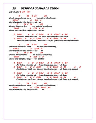 20. DESDE OS COFINS DA TERRA
Introdução: E E4 – 4X
E E4 E E4 B4
Desde os confins da terra, no mais profundo mar,
C#m7 A E/A A
Nas alturas dos céu, louva-----do és
E E4 E E4 B4
Dentro dos corações em meio há um clamor
C#m7 A E/A A B
Nasce esta canção e os po---vos cantam
E E/G# A B E E/G# A B C#m7 A B4
Por toda a eternida--de tu serás adorado gran----de Deus
E E/G# A B E E/G# A B C#m7 A B4 A
Exaltado nas naçõ--es, Senhor da criação, gran----de Deus seja louvado
E E4 E E4 B4
Desde os confins da terra, no mais profundo mar,
C#m7 A E/G# A
Nas alturas dos céu, louva-----do és
E E4 E E4 B4
Dentro dos corações em meio há um clamor
C#m7 A E/A A B
Nasce esta canção e os po---vos cantam
E E/G# A B E E/G# A B C#m7 A B4
Por toda a eternida--de tu serás adorado gran----de Deus
E E/G# A B E E/G# A B C#m7 A B4 A B
Exaltado nas naçõ--es, Senhor da criação, gran----de Deus seja louvado
E E/G# A B E E/G# A B C#m7 A B4
Por toda a eternida--de tu serás adorado gran----de Deus
E E/G# A B E E/G# A B C#m7 A B4 A
Exaltado nas naçõ--es, Senhor da criação, gran----de Deus seja louvado
E E4 E E4 B4
Desde os confins da terra, no mais profundo mar,
C#m7 A E/G# F#m7 E9
Nas alturas dos céu, louva-----do és.
 