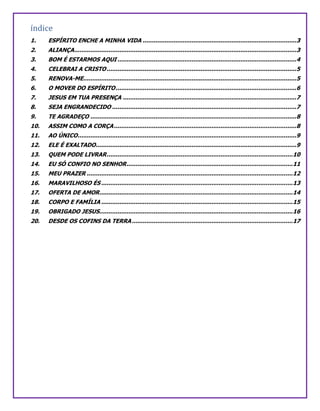 índice
1. ESPÍRITO ENCHE A MINHA VIDA .....................................................................................3
2. ALIANÇA...........................................................................................................................3
3. BOM É ESTARMOS AQUI ...................................................................................................4
4. CELEBRAI A CRISTO.........................................................................................................5
5. RENOVA-ME......................................................................................................................5
6. O MOVER DO ESPÍRITO....................................................................................................6
7. JESUS EM TUA PRESENÇA ................................................................................................7
8. SEJA ENGRANDECIDO ......................................................................................................7
9. TE AGRADEÇO ..................................................................................................................8
10. ASSIM COMO A CORÇA.....................................................................................................8
11. AO ÚNICO.........................................................................................................................9
12. ELE É EXALTADO...............................................................................................................9
13. QUEM PODE LIVRAR.......................................................................................................10
14. EU SÓ CONFIO NO SENHOR............................................................................................11
15. MEU PRAZER ..................................................................................................................12
16. MARAVILHOSO ÉS ..........................................................................................................13
17. OFERTA DE AMOR...........................................................................................................14
18. CORPO E FAMÍLIA ..........................................................................................................15
19. OBRIGADO JESUS...........................................................................................................16
20. DESDE OS COFINS DA TERRA.........................................................................................17
 