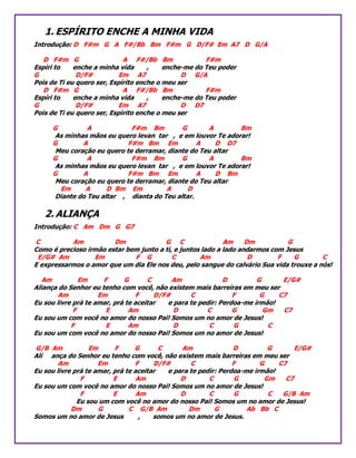 1. ESPÍRITO ENCHE A MINHA VIDA
Introdução: D F#m G A F#/Bb Bm F#m G D/F# Em A7 D G/A
D F#m G A F#/Bb Bm F#m
Espíri to enche a minha vida , enche-me do Teu poder
G D/F# Em A7 D G/A
Pois de Ti eu quero ser, Espírito enche o meu ser
D F#m G A F#/Bb Bm F#m
Espíri to enche a minha vida , enche-me do Teu poder
G D/F# Em A7 D D7
Pois de Ti eu quero ser, Espírito enche o meu ser
G A F#m Bm G A Bm
As minhas mãos eu quero levan tar , e em louvor Te adorar!
G A F#m Bm Em A D D7
Meu coração eu quero te derramar, diante do Teu altar
G A F#m Bm G A Bm
As minhas mãos eu quero levan tar , e em louvor Te adorar!
G A F#m Bm Em A D Bm
Meu coração eu quero te derramar, diante do Teu altar
Em A D Bm Em A D
Diante do Teu altar , dianta do Teu altar.
2. ALIANÇA
Introdução: C Am Dm G G7
C Am Dm G C Am Dm G
Como é precioso irmão estar bem junto a ti, e juntos lado a lado andarmos com Jesus
E/G# Am Em F G C Am D F G C
E expressarmos o amor que um dia Ele nos deu, pelo sangue do calvário Sua vida trouxe a nós!
Am Em F G C Am D G E/G#
Aliança do Senhor eu tenho com você, não existem mais barreiras em meu ser
Am Em F D/F# C F G C7
Eu sou livre prá te amar, prá te aceitar e para te pedir: Perdoa-me irmão!
F E Am D C G Gm C7
Eu sou um com você no amor do nosso Pai! Somos um no amor de Jesus!
F E Am D C G C
Eu sou um com você no amor do nosso Pai! Somos um no amor de Jesus!
G/B Am Em F G C Am D G E/G#
Ali ança do Senhor eu tenho com você, não existem mais barreiras em meu ser
Am Em F D/F# C F G C7
Eu sou livre prá te amar, prá te aceitar e para te pedir: Perdoa-me irmão!
F E Am D C G Gm C7
Eu sou um com você no amor do nosso Pai! Somos um no amor de Jesus!
F E Am D C G C G/B Am
Eu sou um com você no amor do nosso Pai! Somos um no amor de Jesus!
Dm G C G/B Am Dm G Ab Bb C
Somos um no amor de Jesus , somos um no amor de Jesus.
 