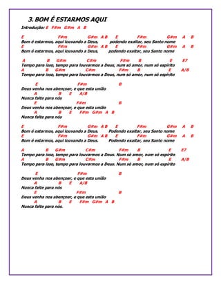 3. BOM É ESTARMOS AQUI
Introdução: E F#m G#m A B
E F#m G#m A B E F#m G#m A B
Bom é estarmos, aqui louvando a Deus, podendo exaltar, seu Santo nome
E F#m G#m A B E F#m G#m A B
Bom é estarmos, aqui louvando a Deus, podendo exaltar, seu Santo nome
A B G#m C#m F#m B E E7
Tempo para isso, tempo para louvarmos a Deus, num só amor, num só espírito
A B G#m C#m F#m B E A/B
Tempo para isso, tempo para louvarmos a Deus, num só amor, num só espírito
E F#m B
Deus venha nos abençoar, e que esta união
A B E A/B
Nunca falte para nós
E F#m B
Deus venha nos abençoar, e que esta união
A B E F#m G#m A B
Nunca falte para nós
E F#m G#m A B E F#m G#m A B
Bom é estarmos, aqui louvando a Deus. Podendo exaltar, seu Santo nome
E F#m G#m A B E F#m G#m A B
Bom é estarmos, aqui louvando a Deus. Podendo exaltar, seu Santo nome
A B G#m C#m F#m B E E7
Tempo para isso, tempo para louvarmos a Deus. Num só amor, num só espírito
A B G#m C#m F#m B E A/B
Tempo para isso, tempo para louvarmos a Deus. Num só amor, num só espírito
E F#m B
Deus venha nos abençoar, e que esta união
A B E A/B
Nunca falte para nós
E F#m B
Deus venha nos abençoar, e que esta união
A B E F#m G#m A B
Nunca falte para nós.
 