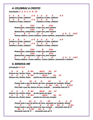 4. CELEBRAI A CRISTO
Introdução: E A B E A B – 2X
E A B E A B E A B E A B
Celebrai a Cristo, celebrai! Celebrai a Cristo, celebrai!
E A B E A B E A B E
Celebrai a Cristo, celebrai! Celebrai a Cristo, celebrai!
B C#m B C#m
Ressuscitou, ressuscitou, e hoje vive, para sempre
B C#m B C#m
Ressuscitou, ressuscitou, e hoje vive, para sempre
E B E B E B A B E A B E
Vamos celebrar, vamos celebrar, vamos celebrar, ressuscitou o Senhor!
E A B E A B E A B E A B
Celebrai a Cristo, celebrai! Celebrai a Cristo, celebrai!
E A B E A B E A B E
Celebrai a Cristo, celebrai! Celebrai a Cristo, celebrai!
B C#m B C#m
Ressuscitou, ressuscitou, e hoje vive, para sempre
B C#m B C#m
Ressuscitou, ressuscitou, e hoje vive, para sempre
E B E B E B A B E A B E
Vamos celebrar, vamos celebrar, vamos celebrar, ressuscitou o Senhor!
5. RENOVA-ME
Introdução: D G/A
D G A D Bm Bm/A Em A7
Renova-me, Senhor Jesus, já não quero ser igual
D G A D Bm Bm/A Em A7
Renova-me, Senhor Jesus, ponha em mim seu coração
D D7 G D D7 G A A7
Porque tudo o que há dentro de mim, necessita ser mudado, Senhor
D D7 G D Bm Em A D G/A
Pois tudo o que há, dentro do meu coração , necessita mais de Ti
D G A D Bm Bm/A Em A7
Renova-me, Senhor Jesus, já não quero ser igual
D G A D Bm Bm/A Em A7
Renova-me, Senhor Jesus, ponha em mim seu coração
D D7 G D D7 G A A7
Porque tudo o que há dentro de mim, necessita ser mudado, Senhor
D D7 G D Bm Em A D Bm
Porque tudo o que há, dentro do meu coração , necessita mais de Ti
Em A D Bm Em A D
Necessita mais de Ti , necessita mais de Ti.
 