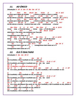 11. AO ÚNICO
Introdução: D D7 G Gm D Bm Em A7 D
D F#m Bm Bm/A Em D/F# G A4 A A/G
Ao único que é digno de receber , a honra e a glória, a força e o poder
D/F# Am D7 G E/G# D Bm Em A7 D G/A
Ao Rei eterno e imortal, invisível mas real, a Ele ministramos o louvor 2X – ( F#7 )
D F#m Bm Bm/A Em D/F# G A4 A A/G
Ao único que é digno de receber , a honra e a glória, a força e o poder
D/F# Am D7 G E/G# D Bm Em A7 D F#7
Ao Rei eterno e imortal, invisível mas real, a Ele ministramos o louvor
Bm F#m G A D F#7 Bm F#m G A4 A D/F#
Coroa mos, a Ti óh Rei Jesus , Coroa mos, a Ti óh Rei Jesus
G G/A F#7 Bm Bm/A E/G#
Adoramos o Teu nome, nos rendemos aos Teus pés
Em A7 D F#
Consagramos todo nosso ser a Ti
Bm F#m G A D F#7 Bm F#m G A4 A D/F#
Coroa mos, a Ti óh Rei Jesus , Coroa mos, a Ti óh Rei Jesus
G G/A F#7 Bm Bm/A E/G#
Adoramos o Teu nome, nos rendemos aos Teus pés
Em A7 Bm E4 E Em A Bm E4 E
Consagramos todo nosso ser a Ti , consagramos todo nosso ser a Ti
Em A7 D
Consagramos todo nosso ser a Ti.
12. ELE É EXALTADO
Introdução: G Em Am D4 D
G Em Am D4 D
Ele é exaltado, o Rei é exaltado no céu, eu louvarei
G Em Am G/B C D E4 E E7
Ele é exaltado, pra sempre é exaltado seu no me, lou varei
Am G D G C G
Ele é o Senhor, a verdade vai sempre reinar
Am G D G E4 E Am G/B C D G C D7
Te rra e céus, glorifiquem Seu santo no me, Ele é exaltado, o Rei é exaltado no céu
G Em Am D4 D
Ele é exaltado, o Rei é exaltado no céu, eu louvarei
G Em Am G/B C D E4 E E7
Ele é exaltado, pra sempre é exaltado seu no me, lou varei
Am G D G C G
Ele é o Senhor, a verdade vai sempre reinar
Am G D G E4 E Am G/B C D G E4 E
Te rra e céus, glorifiquem Seu santo no me, Ele é exaltado, o Rei é exaltado no céu, aleluia a!
Am G/B C D G E4 E
Ele é exaltado, o Rei é exaltado no céu, aleluia a!
Am G/B C D G
Ele é exaltado, o Rei é exaltado no céu.
 