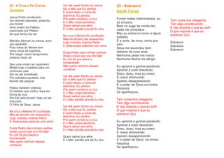 22 - A Cruz e Os Cravos
Genaiene
Jesus Cristo condenado
Um decreto assinado, prescrito
pra morrer
Uma ordem do Palácio,
autorizado por Pilatos
De que forma iria ser
Mandou fabricar os cravos, puro
aço agulhado
Pras mãos do Mestre ferir
Uma coroa de espinhos
Pra rasgar vasos sanguíneos,
ordenou fazer alí
Deu uma ordem ao carpinteiro
Molde hoje o madeiro para um
criminoso usar
Ele vai ser humilhado
Por soldados açoitado, Lhe
ferindo até sangrar
Pilatos também ordenou
O madeiro que cortou, faça em
forma de cruz
Por Ele será levado, hoje vai ser
torturado
O Filho de Deus, Jesus
Na cruz o Mestre foi crucificado
Mas ao terceiro dia ressuscitou
Logo mandou chamar Pedro
E disse essas palavras com amor
Cuida Pedro das minhas ovelhas
Avisa o povo que vou lhe falar
Eu vim foi pra salvar a
humanidade
Não quero nenhum desses
condenar
Vai até quem fundiu os cravos
Diz a eles que Eu perdoo
E quem teceu a coroa de
espinhos, Eu perdoo
Pra quem construiu a cruz
E o Meu corpo pendurou
Quero salvar sua alma
E o Meu perdão pra ele Eu dou
Na cruz o Mestre foi crucificado
Mas ao terceiro dia ressuscitou
Logo mandou chamar Pedro
E disse essas palavras com amor
Cuida Pedro das minhas ovelhas
Avisa o povo que vou lhe falar
Eu vim foi pra salvar a
humanidade
Não quero nenhum desses
condenar
Vai até quem fundiu os cravos
Diz a eles que Eu perdoo
E quem teceu a coroa de
espinhos, Eu perdoo
Pra quem construiu a cruz
E o Meu corpo pendurou
Quero salvar sua alma
E o Meu perdão pra ele Eu dou
Vai até quem fundiu os cravos
Diz a eles que Eu perdoo
E quem teceu a coroa de
espinhos, Eu perdoo
Pra quem construiu a cruz
E o Meu corpo pendurou
Quero salvar sua alma
E o Meu perdão pra ele Eu dou
Quero salvar sua alma
E o Meu perdão pra ele Eu dou
23 - Sobrevivi
Sarah Farias
Foram noites intermináveis, eu
só chorava
Bem no auge da minha dor,
nada me consolava
Mas eu sobrevivi como a águia
solitária
E a sorte, de novo, sorriu pra
mim
Deus me escondeu bem
debaixo de suas asas
Nenhuma peste me matou
Nenhuma flecha me atingiu
Eu aprendi a ganhar perdendo
Aprendi a subir descendo
Doeu, doeu, mas eu cresci
E cresci diminuindo
Apareci desaparecendo
E o poder de Deus na minha
fraqueza
Se aperfeiçoou
Tem coisa boa chegando
Tem algo acontecendo
E não importa o que eu sofri
O que importa é que eu
sobrevivi (2x)
Eu aprendi a ganhar perdendo
Aprendi a subir descendo
Doeu, doeu, mas eu cresci
E cresci diminuindo
Apareci desaparecendo
E o poder de Deus, na minha
fraqueza
Se aperfeiçoou
Tem coisa boa chegando
Tem algo acontecendo
E não importa o que eu sofri
O que importa é que eu
sobrevivi (2x)
Sobrevivi
Sobrevivi
Sobrevivi
 