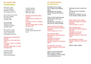 29 - Vinho e Pão
Fernanda Brum
Na mesa, o pão
O vinho também
No peito, uma dor
Com aquilo que vem
De um lado, um sorriso
Do outro, traição
Ele abençoa
E parte o pão
E lava os pés
Daqueles fiéis
E mesmo o traidor
Recebe assim
Deu vinho e o pão
Ao invés de rancor
Lavou nossos pés
E enxugou com a dor
Naquele partir estava todo o
meu ser
Partido por mim e pelo meu
viver
No vinho, o amor, no sangue,
o perdão
Em Seu meigo olhar, a minha
salvação (2x)
Um hino cantou
Depois de cear
E era o louvor
Que vinha preparar
A maior canção
Cantada na cruz
Escrita na ceia
Pelo meu Jesus
Naquele partir estava todo o
meu ser
Partido por mim e pelo meu
viver
No vinho, o amor, no sangue,
o perdão
Em Seu meigo olhar, a minha
salvação (2x)
Ele vê a mim
O meu Jesus pensava em
mim!
30 - Portões Celestiais
Rose Nascimento
Me falaram de um lugar
De um lugar muito distante
daqui
Me falaram de um lugar
Onde o Rei dos Reis está a
reinar
Onde o Todo Poderoso está
assentado em Seu trono
Uh, uh, uh
Recebendo a adoração, ah
Que vem do nosso coração
Santo, Santo eu irei cantar
Quando eu passar os portões
celestiais
Com os anjos, uh, uh, uh
Para sempre estarei
Bem juntinho, bem ao lado do
meu Rei
Cantando um hino em
adoração, em louvor
Sempre, sempre e nunca mais
voltar
Em adoração, em louvor
Sempre, sempre e nunca mais
voltar
Hoje eu sei que esse lugar
Não se pode comparar
Pois, riqueza é o que não falta
e coroa até teremos ali
Cantaremos com os anjos (uh,
uh)
Voaremos com os arcanjos,
uh, uh, uh
Onde livre viveremos, uh, uh
E pra sempre, então, diremos
Santo, Santo eu irei cantar
Quando eu passar os portões
celestiais
Com os anjos, uh, uh, uh
Para sempre estarei
Bem juntinho, bem ao lado do
meu Rei
Cantando um hino em
adoração, em louvor
Sempre, sempre e nunca mais
voltar
Em adoração, em louvor
Sempre, sempre e nunca mais
voltar
Aleluia, aleluia, aleluia
 