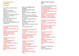 13 - Esconderijo do
Altíssimo
Cassiane
Deus não vai deixar você no
vento
Esta luta vai passar
Ele hoje vai cessar todo o
sofrimento
Alguém está dizendo: Deus te
esqueceu, que Deus te
abandonou
Mas Deus não esquece os
Seus, não, não
Esta luta vai passar
Ao teu lado Deus está, Ele não
te deixa só
E quando Deus levanta pra te
dar vitória
O inferno e potestade tem que
recuar
Se esse Deus está na frente,
Ele garante a benção
Não adianta o inimigo
trabalhar
Surgem onze mil pra te
derrubar
Você está protegido, é
escolhido d’Ele
Crente separado e por Deus
ungido
Sempre é guardado no
esconderijo
Está nas mãos do grande
Deus
Ele é o teu refúgio, é tua
fortaleza
Ele é o teu socorro, é teu
protetor
Ele é o Altíssimo, guarda de
Israel
De toda terra, Ele é Senhor
Seu nome está acima de todos
os nomes
Ele faz principados por terra
caírem
E toda autoridade está em
Suas mãos
Está contigo nesta luta, vai até
o fim
Vai contigo até o fim
Quando Deus levanta pra te
dar vitória
O inferno e potestade tem que
recuar
Se esse Deus está na frente,
Ele garante a benção
Não adianta o inimigo
trabalhar
Surgem onze mil pra te
derrubar
Você está protegido, é
escolhido d’Ele
Crente separado e por Deus
ungido
Sempre é guardado no
esconderijo
Está nas mãos do grande
Deus
Está nas mãos do grande
Deus
Se o inimigo se levantar contra
ti, Deus te diz assim:
Se passares pelas águas, elas
não te afogarão
Se passares pelo fogo, ele não
te queimará
Quebra o arco e corta a lança,
queima os carros no fogo
Aquietai-vos, Ele é Deus, é
tremendo, é o Todo Poderoso
Quando Deus levanta pra te
dar vitória
O inferno e potestade tem que
recuar
Se esse Deus está na frente,
Ele garante a benção
Não adianta o inimigo
trabalhar
Surgem onze mil pra te
derrubar
Você está protegido, é
escolhido d’Ele
Crente separado e por Deus
ungido
Sempre é guardado no
esconderijo
Está nas mãos do grande
Deus
Ele é o teu refúgio, é tua
fortaleza
Ele é o grande Deus
 
