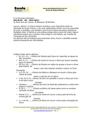 www.escoladominical.com.br
                                               dicas de lições bíblicas




E no Dicionário Michaelis:
ben.di.zer vtd (bem+dizer)
1. Dizer bem de; louvar. 2 Abençoar. 3 Glorificar.

Louvor, cântico. A música sempre constituiu uma importante parte na
adoração de Israel à Deus, e em suas celebrações.Cantar era uma expressão
de amor e gratidão, mas também uma forma criativa de passar adiante as
tradições orais. O cântico é uma prática antiga entre o povo de Israel. Alguns
estudiosos dizem que o cântico mais antigo é o de Moisés, por ocasião da
Travessia do Mar Vermelho.
Os cânticos são formidáveis para expressar alivio, louvor e gratidão quando
estamos passando por dificuldades.




A Bíblia relata vários cânticos;
   ü Ex 15.1-21.....Cântico de Moisés após Deus ter repartido as águas do
       Mar Vermelho.
   ü Nm 21.17...... Cântico de Israel em louvor a Deus por terem recebido
       água no deserto.
   ü Dt 32.1-43......Cântico de Moisés em ações de graças e louvor a Deus
       pela história de
                          Israel, e por eles estarem prestes a entrar na Terra
   Prometida.
   ü Jz 5.21-31.......Cântico de Débora e Baraque em louvor a Deus pela
       vitória de Israel
                          sobre o exército do rei Jabim.
   ü 2 Sm 22.5-51...Cântico de Davi em gratidão e louvor a Deus por livrá-
       lo de Saul e seus
                            inimigos.
   ü Cantares...........Cântico de amor de Salomão celebrando a união entre
       esposo e esposa.
   ü Is 26.1..............Cântico profético de Isaias sobre como os remidos
       cantarão na Nova
                            Jerusalém.
   ü Esdras 3.11......Cântico de Israel em louvor a Deus pelo término da
       construção do
                          Templo.
   ü Lc 1.46-55.......Cântico de Maria em louvor a Deus pela concepção de
       Jesus.

Os textos assinados são de inteira responsabilidade de seus autores, e não traduzem necessariamente a
                           opinião deste Site e/ou de seus patr ocinadores.
                               www.escoladominical.com.br - Pag.   2
 