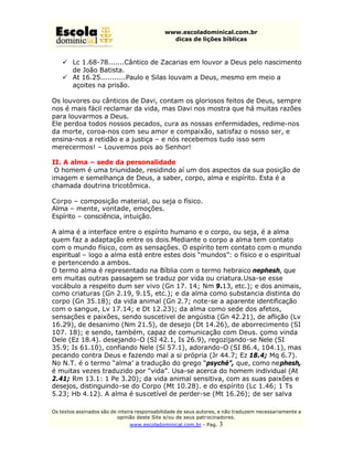 www.escoladominical.com.br
                                               dicas de lições bíblicas



    ü Lc 1.68-78.......Cântico de Zacarias em louvor a Deus pelo nascimento
      de João Batista.
    ü At 16.25...........Paulo e Silas louvam a Deus, mesmo em meio a
      açoites na prisão.

Os louvores ou cânticos de Davi, contam os gloriosos feitos de Deus, sempre
nos é mais fácil reclamar da vida, mas Davi nos mostra que há muitas razões
para louvarmos a Deus.
Ele perdoa todos nossos pecados, cura as nossas enfermidades, redime-nos
da morte, coroa-nos com seu amor e compaixão, satisfaz o nosso ser, e
ensina-nos a retidão e a justiça – e nós recebemos tudo isso sem
merecermos! – Louvemos pois ao Senhor!

II. A alma – sede da personalidade
 O homem é uma triunidade, residindo aí um dos aspectos da sua posição de
imagem e semelhança de Deus, a saber, corpo, alma e espírito. Esta é a
chamada doutrina tricotômica.

Corpo – composição material, ou seja o físico.
Alma – mente, vontade, emoções.
Espírito – consciência, intuição.

A alma é a interface entre o espírito humano e o corpo, ou seja, é a alma
quem faz a adaptação entre os dois.Mediante o corpo a alma tem contato
com o mundo físico, com as sensações. O espírito tem contato com o mundo
espiritual – logo a alma está entre estes dois “mundos”: o físico e o espiritual
e pertencendo a ambos.
O termo alma é representado na Bíblia com o termo hebraico nephesh, que
em muitas outras passagem se traduz por vida ou criatura.Usa-se esse
vocábulo a respeito dum ser vivo (Gn 17. 14; Nm 9.13, etc.); e dos animais,
como criaturas (Gn 2.19, 9.15, etc.); e da alma como substancia distinta do
corpo (Gn 35.18); da vida animal (Gn 2.7; note-se a aparente identificação
com o sangue, Lv 17.14; e Dt 12.23); da alma como sede dos afetos,
sensações e paixões, sendo suscetivel de angústia (Gn 42.21), de aflição (Lv
16.29), de desanimo (Nm 21.5), de desejo (Dt 14.26), de aborrecimento (SI
107. 18); e sendo, também, capaz de comunicação com Deus. çomo vinda
Dele (Ez 18.4). desejando-O (SI 42.1, Is 26.9), regozijando-se Nele (SI
35.9; Is 61.10), confiando Nele (Sl 57.1), adorando-O (SI 86.4, 104.1), mas
pecando contra Deus e fazendo mal a si própria (Jr 44.7; Ez 18.4; Mq 6.7).
No N.T. é o termo “alma’ a tradução do grego “psyché”, que, como nephesh,
é muitas vezes traduzido por “vida”. Usa-se acerca do homem individual (At
2.41; Rm 13.1: 1 Pe 3.20); da vida animal sensitiva, com as suas paixões e
desejos, distinguindo-se do Corpo (Mt 10.28). e do espírito (Lc 1.46; 1 Ts
5.23; Hb 4.12). A alma é suscetível de perder-se (Mt 16.26); de ser salva

Os textos assinados são de inteira responsabilidade de seus autores, e não traduzem necessariamente a
                           opinião deste Site e/ou de seus patr ocinadores.
                               www.escoladominical.com.br - Pag.   3
 