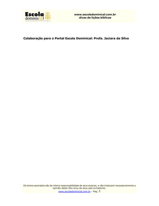 www.escoladominical.com.br
                                               dicas de lições bíblicas




Colaboração para o Portal Escola Dominical: Profa. Jaciara da Silva




Os textos assinados são de inteira responsabilidade de seus autores, e não traduzem necessariamente a
                           opinião deste Site e/ou de seus patr ocinadores.
                               www.escoladominical.com.br - Pag.   5
 