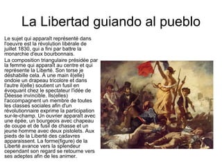 La Libertad guiando al pueblo Le sujet qui apparaît représenté dans l'oeuvre est la révolution libérale de juillet 1830, qui a fini par battre la monarchie d'eux bourbonnais. La composition triangulaire présidée par la femme qui apparaît au centre et qui représente la Liberté. Son torse je déshabille cela. À une main il(elle) ondoie un drapeau tricolore et dans l'autre il(elle) soutient un fusil en évoquant chez le spectateur l'idée de Déesse invincible. Ils(elles) l'accompagnent un membre de toutes les classes sociales afin d'un révolutionnaire exprime la participation sur-le-champ. Un ouvrier apparaît avec une épée, un bourgeois avec chapeau de coupe et de fusil de chasse et un jeune homme avec deux pistolets. Aux pieds de la Liberté des cadavres apparaissent. La forme(figure) de la Liberté avance vers la splendeur cependant son regard se retourne vers ses adeptes afin de les animer.  