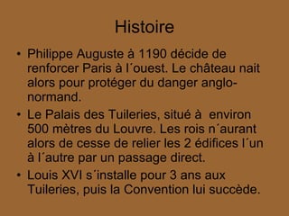 Histoire Philippe Auguste à 1190 décide de renforcer Paris à l´ouest. Le château nait alors pour protéger du danger anglo-normand. Le Palais des Tuileries, situé à  environ 500 mètres du Louvre. Les rois n´aurant alors de cesse de relier les 2 édifices l´un à l´autre par un passage direct. Louis XVI s´installe pour 3 ans aux Tuileries, puis la Convention lui succède. 