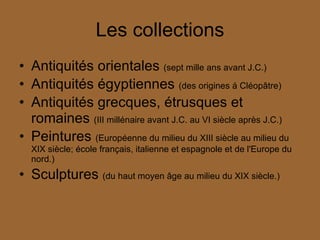 Les collections Antiquités orientales  (sept mille ans avant J.C.)  Antiquités égyptiennes  (des origines á Cléopâtre) Antiquités grecques, étrusques et romaines  (III millénaire avant J.C. au VI siècle après J.C.) Peintures  (Européenne du milieu du XIII siècle au milieu du XIX siècle; école français, italienne et espagnole et de l'Europe du nord.) Sculptures  (du haut moyen âge au milieu du XIX siècle.) 