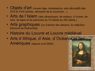 Objets d'art  (moyen âge, renaissance, arts décoratifs des XVII et XVIII siècles, diamants de la couronne…) Arts de l´Islam  (des céramiques, de métaux, d´ivoires, de bois, de tapis et de peintures du VII siècle au XIX siècle.) Arts graphiques  (Le Cabinet des dessins, la collection Edmond de Rothschild) Histoire du Louvre et Louvre médiéval Arts d´Afrique, d´Asie, d´Océanie et des Amériques  (depuis avril 2000) 