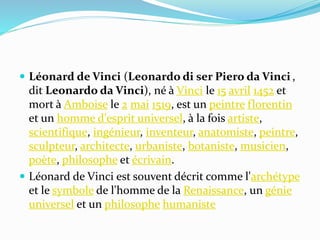  Léonard de Vinci (Leonardo di ser Piero da Vinci , 
dit Leonardo da Vinci), né à Vinci le 15 avril 1452 et 
mort à Amboise le 2 mai 1519, est un peintre florentin 
et un homme d'esprit universel, à la fois artiste, 
scientifique, ingénieur, inventeur, anatomiste, peintre, 
sculpteur, architecte, urbaniste, botaniste, musicien, 
poète, philosophe et écrivain. 
 Léonard de Vinci est souvent décrit comme l'archétype 
et le symbole de l'homme de la Renaissance, un génie 
universel et un philosophe humaniste 
 