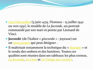  Lisa Gherardini (5 juin 1479, Florence - 15 juillet 1542 
ou vers 1551), le modèle de La Joconde, un portrait 
commandé par son mari et peinte par Léonard de 
Vinci. 
 Joconde (de l'italien « gioconda » : joyeuse) est 
un nom propre qui peut désigner . 
 Il maîtrisait notamment la technique du « sfumato » et 
le rendu des ombres et des lumières. Toutes ces 
qualités sont réunies dans ses tableaux les plus connus, 
La Joconde, La Cène et La Vierge aux rochers. 
 