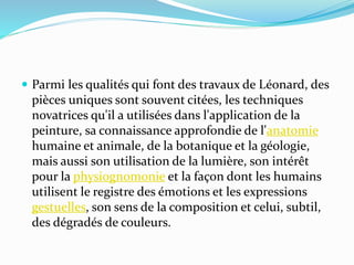  Parmi les qualités qui font des travaux de Léonard, des 
pièces uniques sont souvent citées, les techniques 
novatrices qu'il a utilisées dans l'application de la 
peinture, sa connaissance approfondie de l'anatomie 
humaine et animale, de la botanique et la géologie, 
mais aussi son utilisation de la lumière, son intérêt 
pour la physiognomonie et la façon dont les humains 
utilisent le registre des émotions et les expressions 
gestuelles, son sens de la composition et celui, subtil, 
des dégradés de couleurs. 
 