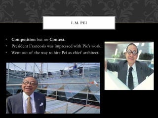 • Competition but no Contest.
• President Francosis was impressed with Pie’s work..
• Went out of the way to hire Pei as chief architect.
I. M. PEI
 