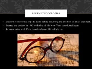 • Made three secretive trips to Paris before assuming the position of chief architect.
• Started the project in 1983 with five of his New York based Architects.
• In association with Paris based architect Michel Macray.
PEI’S METHODOLOGIES
 