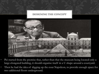• Pei started from the premise that, rather than that the museum being located only a
large elongated building, it should organise itself in a U shape around a courtyard.
• Then he had the idea of digging up the cour Napoleon, to provide enough space for
two additional floors underground.
DESIGNING THE CONCEPT
 