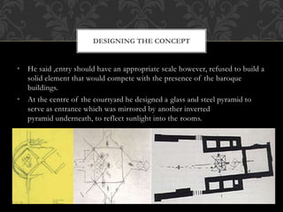 • He said ,entry should have an appropriate scale however, refused to build a
solid element that would compete with the presence of the baroque
buildings.
• At the centre of the courtyard he designed a glass and steel pyramid to
serve as entrance which was mirrored by another inverted
pyramid underneath, to reflect sunlight into the rooms.
DESIGNING THE CONCEPT
 